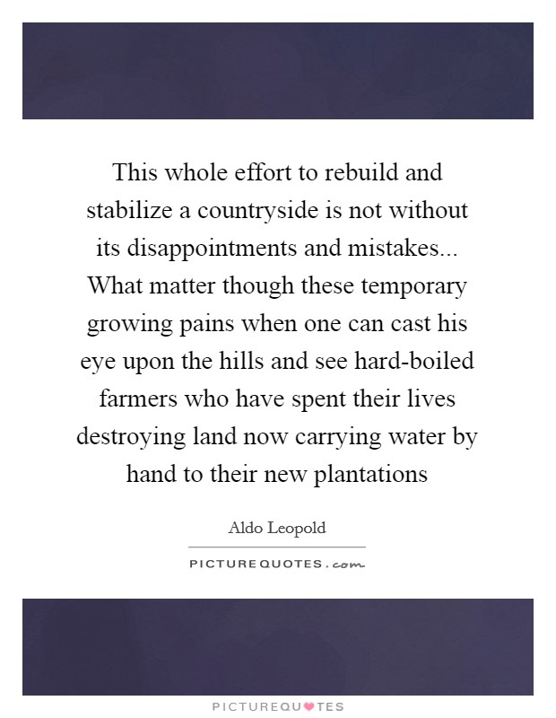 This whole effort to rebuild and stabilize a countryside is not without its disappointments and mistakes... What matter though these temporary growing pains when one can cast his eye upon the hills and see hard-boiled farmers who have spent their lives destroying land now carrying water by hand to their new plantations Picture Quote #1