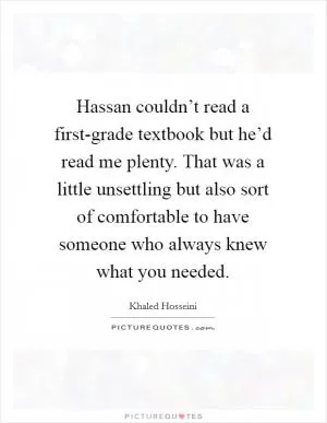 Hassan couldn’t read a first-grade textbook but he’d read me plenty. That was a little unsettling but also sort of comfortable to have someone who always knew what you needed Picture Quote #1