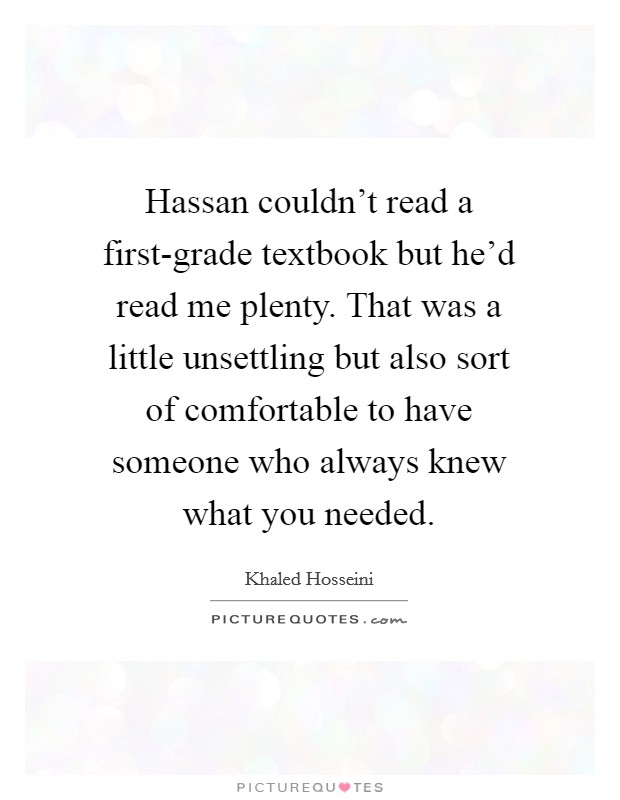 Hassan couldn't read a first-grade textbook but he'd read me plenty. That was a little unsettling but also sort of comfortable to have someone who always knew what you needed Picture Quote #1