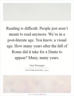Reading is difficult. People just aren’t meant to read anymore. We’re in a post-literate age. You know, a visual age. How many years after the fall of Rome did it take for a Dante to appear? Many, many years Picture Quote #1
