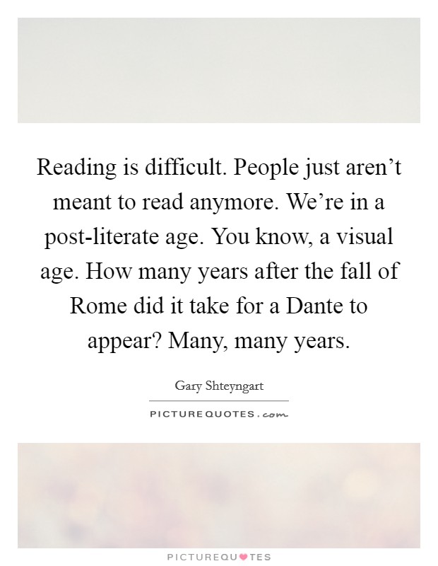 Reading is difficult. People just aren't meant to read anymore. We're in a post-literate age. You know, a visual age. How many years after the fall of Rome did it take for a Dante to appear? Many, many years Picture Quote #1