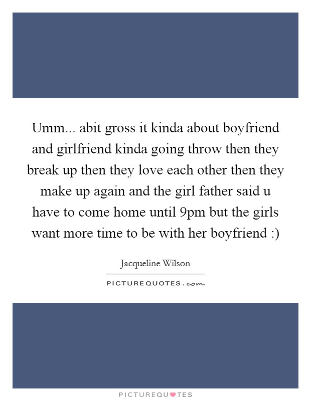 Umm... abit gross it kinda about boyfriend and girlfriend kinda going throw then they break up then they love each other then they make up again and the girl father said u have to come home until 9pm but the girls want more time to be with her boyfriend :) Picture Quote #1