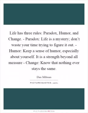 Life has three rules: Paradox, Humor, and Change. - Paradox: Life is a mystery; don’t waste your time trying to figure it out. - Humor: Keep a sense of humor, especially about yourself. It is a strength beyond all measure - Change: Know that nothing ever stays the same Picture Quote #1
