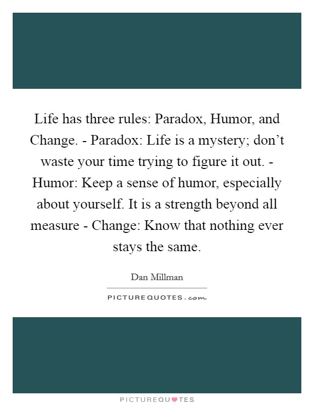 Life has three rules: Paradox, Humor, and Change. - Paradox: Life is a mystery; don't waste your time trying to figure it out. - Humor: Keep a sense of humor, especially about yourself. It is a strength beyond all measure - Change: Know that nothing ever stays the same Picture Quote #1