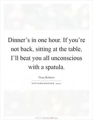 Dinner’s in one hour. If you’re not back, sitting at the table, I’ll beat you all unconscious with a spatula Picture Quote #1