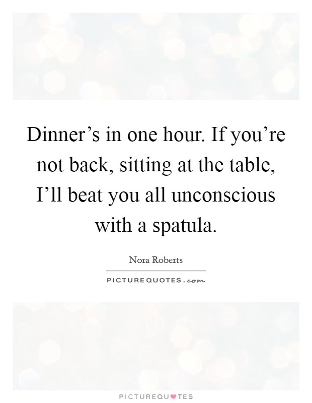 Dinner's in one hour. If you're not back, sitting at the table, I'll beat you all unconscious with a spatula Picture Quote #1