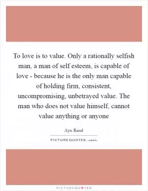 To love is to value. Only a rationally selfish man, a man of self esteem, is capable of love - because he is the only man capable of holding firm, consistent, uncompromising, unbetrayed value. The man who does not value himself, cannot value anything or anyone Picture Quote #1