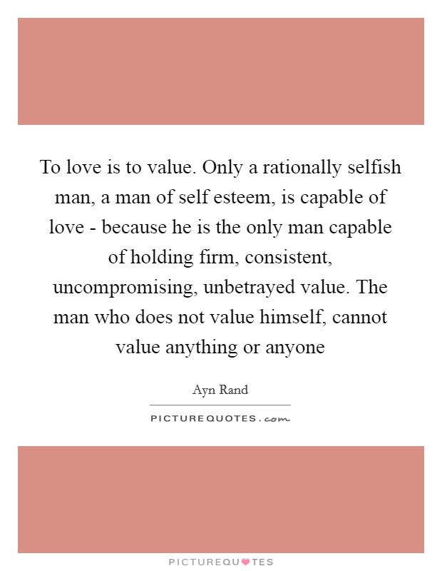 To love is to value. Only a rationally selfish man, a man of self esteem, is capable of love - because he is the only man capable of holding firm, consistent, uncompromising, unbetrayed value. The man who does not value himself, cannot value anything or anyone Picture Quote #1