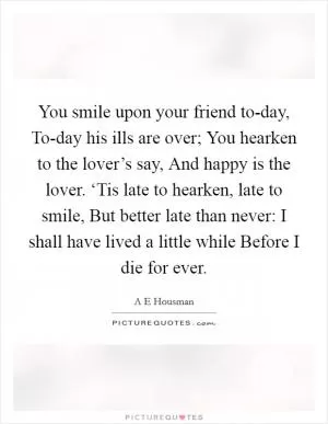 You smile upon your friend to-day, To-day his ills are over; You hearken to the lover’s say, And happy is the lover. ‘Tis late to hearken, late to smile, But better late than never: I shall have lived a little while Before I die for ever Picture Quote #1