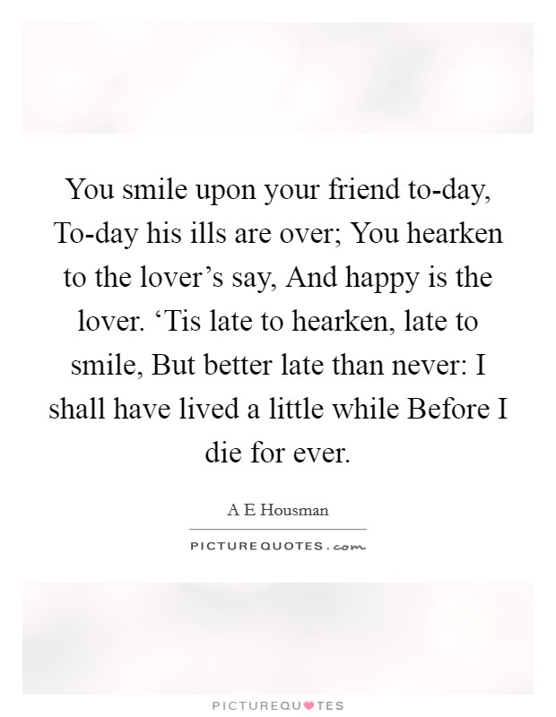 You smile upon your friend to-day, To-day his ills are over; You hearken to the lover's say, And happy is the lover. ‘Tis late to hearken, late to smile, But better late than never: I shall have lived a little while Before I die for ever Picture Quote #1