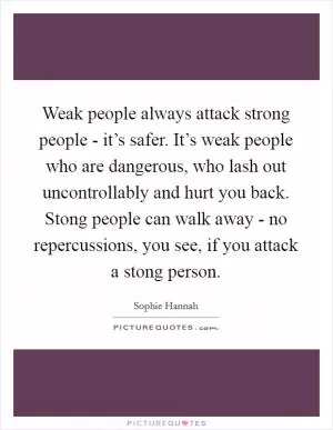 Weak people always attack strong people - it’s safer. It’s weak people who are dangerous, who lash out uncontrollably and hurt you back. Stong people can walk away - no repercussions, you see, if you attack a stong person Picture Quote #1