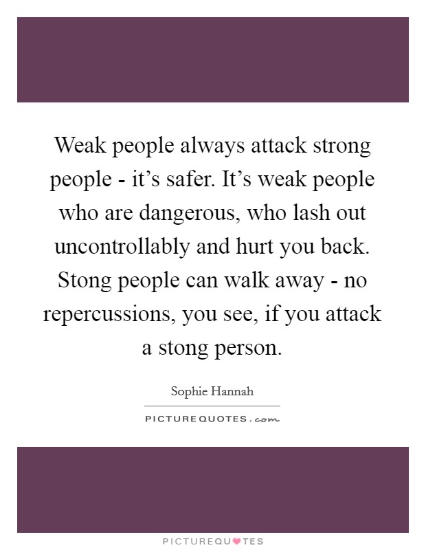Weak people always attack strong people - it's safer. It's weak people who are dangerous, who lash out uncontrollably and hurt you back. Stong people can walk away - no repercussions, you see, if you attack a stong person Picture Quote #1