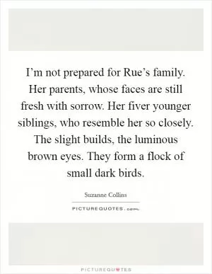 I’m not prepared for Rue’s family. Her parents, whose faces are still fresh with sorrow. Her fiver younger siblings, who resemble her so closely. The slight builds, the luminous brown eyes. They form a flock of small dark birds Picture Quote #1