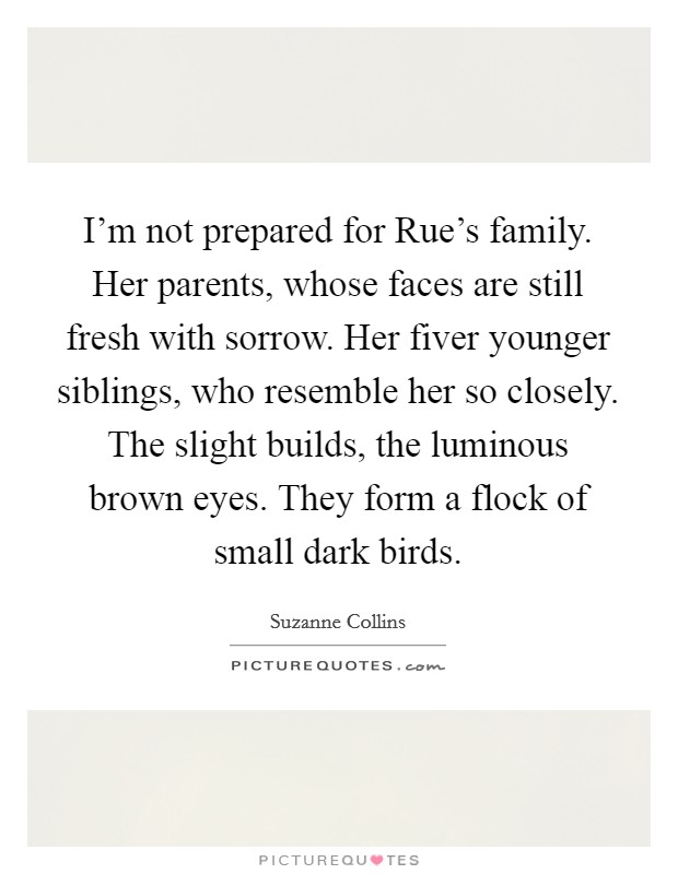 I'm not prepared for Rue's family. Her parents, whose faces are still fresh with sorrow. Her fiver younger siblings, who resemble her so closely. The slight builds, the luminous brown eyes. They form a flock of small dark birds Picture Quote #1