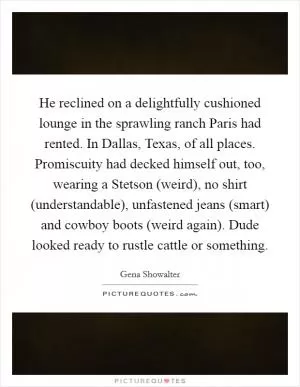 He reclined on a delightfully cushioned lounge in the sprawling ranch Paris had rented. In Dallas, Texas, of all places. Promiscuity had decked himself out, too, wearing a Stetson (weird), no shirt (understandable), unfastened jeans (smart) and cowboy boots (weird again). Dude looked ready to rustle cattle or something Picture Quote #1