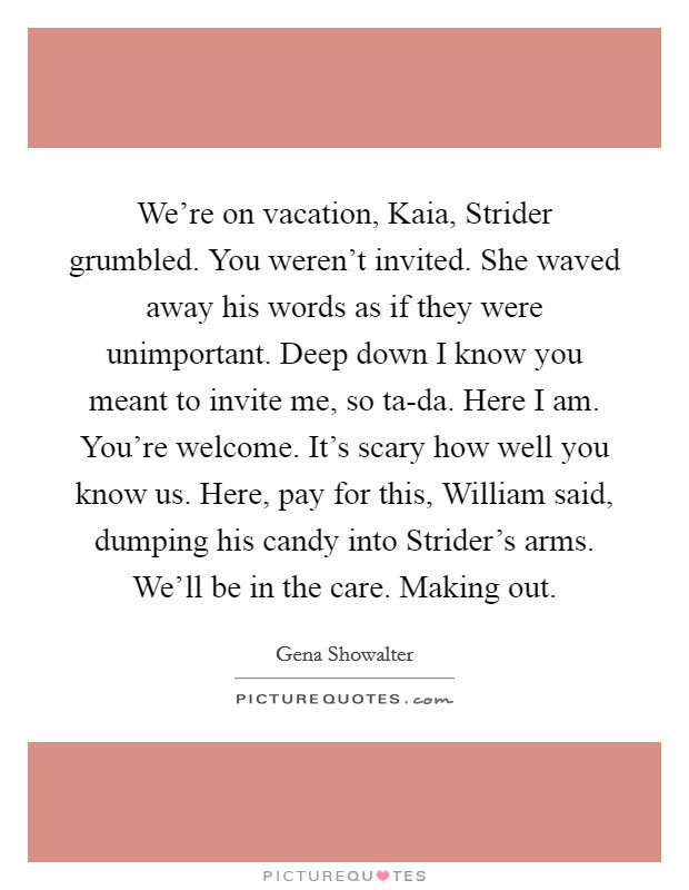 We're on vacation, Kaia, Strider grumbled. You weren't invited. She waved away his words as if they were unimportant. Deep down I know you meant to invite me, so ta-da. Here I am. You're welcome. It's scary how well you know us. Here, pay for this, William said, dumping his candy into Strider's arms. We'll be in the care. Making out Picture Quote #1