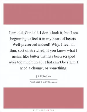 I am old, Gandalf. I don’t look it, but I am beginning to feel it in my heart of hearts. Well-preserved indeed! Why, I feel all thin, sort of stretched, if you know what I mean: like butter that has been scraped over too much bread. That can’t be right. I need a change, or something Picture Quote #1