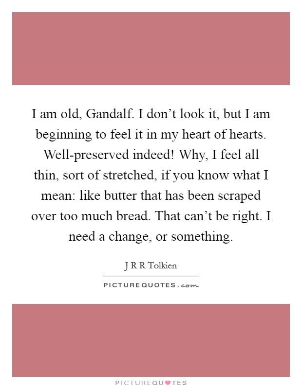 I am old, Gandalf. I don't look it, but I am beginning to feel it in my heart of hearts. Well-preserved indeed! Why, I feel all thin, sort of stretched, if you know what I mean: like butter that has been scraped over too much bread. That can't be right. I need a change, or something Picture Quote #1