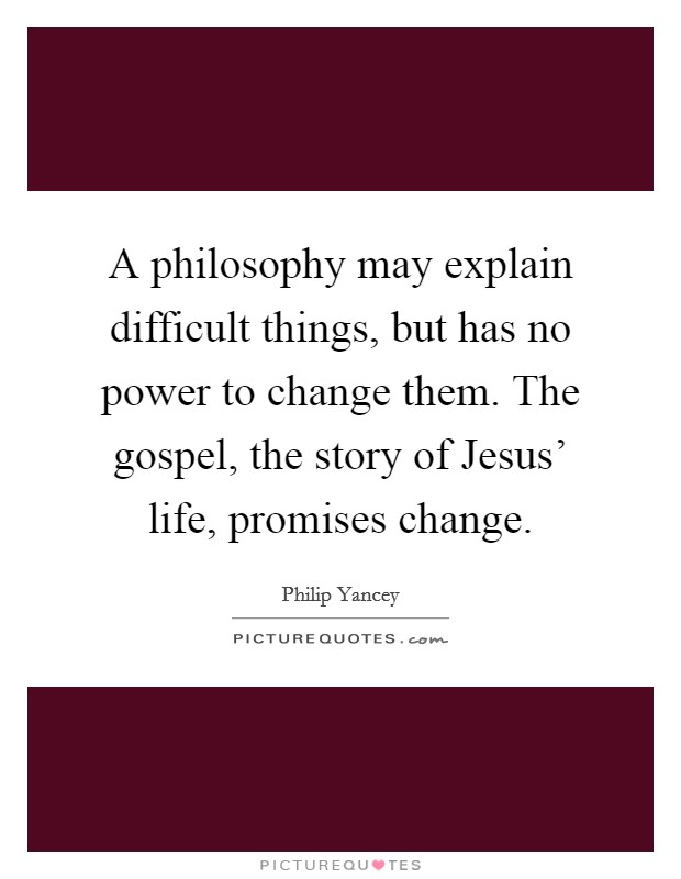 A philosophy may explain difficult things, but has no power to change them. The gospel, the story of Jesus' life, promises change Picture Quote #1