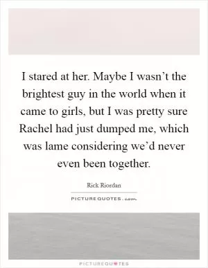 I stared at her. Maybe I wasn’t the brightest guy in the world when it came to girls, but I was pretty sure Rachel had just dumped me, which was lame considering we’d never even been together Picture Quote #1