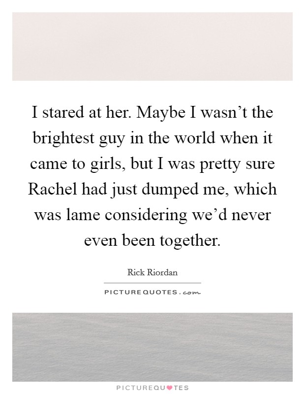 I stared at her. Maybe I wasn't the brightest guy in the world when it came to girls, but I was pretty sure Rachel had just dumped me, which was lame considering we'd never even been together Picture Quote #1