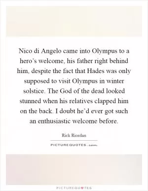 Nico di Angelo came into Olympus to a hero’s welcome, his father right behind him, despite the fact that Hades was only supposed to visit Olympus in winter solstice. The God of the dead looked stunned when his relatives clapped him on the back. I doubt he’d ever got such an enthusiastic welcome before Picture Quote #1