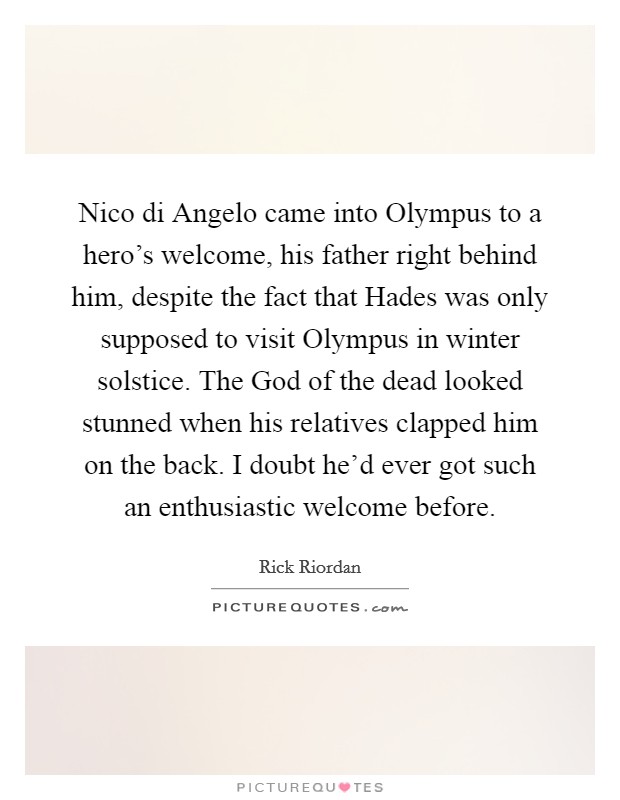 Nico di Angelo came into Olympus to a hero's welcome, his father right behind him, despite the fact that Hades was only supposed to visit Olympus in winter solstice. The God of the dead looked stunned when his relatives clapped him on the back. I doubt he'd ever got such an enthusiastic welcome before Picture Quote #1