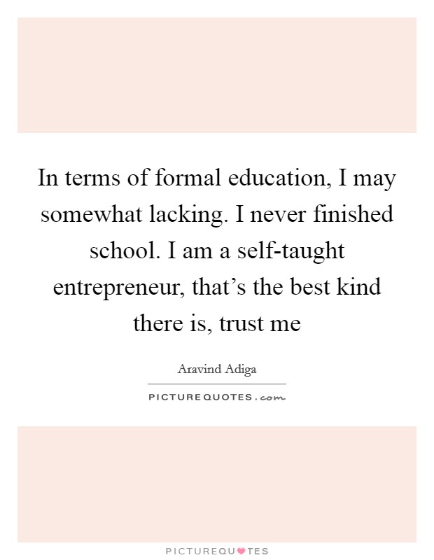 In terms of formal education, I may somewhat lacking. I never finished school. I am a self-taught entrepreneur, that's the best kind there is, trust me Picture Quote #1