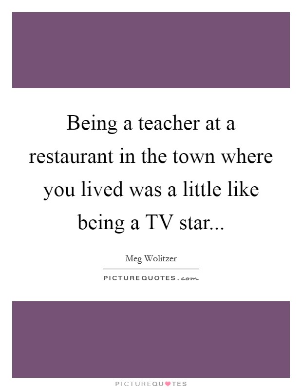 Being a teacher at a restaurant in the town where you lived was a little like being a TV star Picture Quote #1