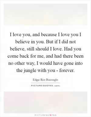 I love you, and because I love you I believe in you. But if I did not believe, still should I love. Had you come back for me, and had there been no other way, I would have gone into the jungle with you - forever Picture Quote #1