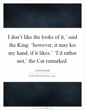 I don’t like the looks of it,’ said the King: ‘however, it may kis my hand, if it likes.’ ‘I’d rather not,’ the Cat remarked Picture Quote #1