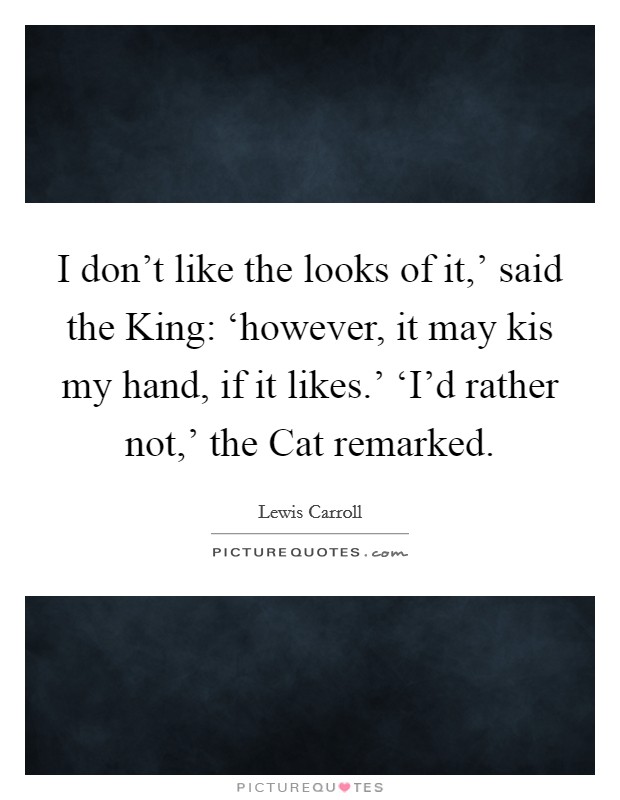 I don't like the looks of it,' said the King: ‘however, it may kis my hand, if it likes.' ‘I'd rather not,' the Cat remarked Picture Quote #1