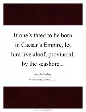 If one’s fated to be born in Caesar’s Empire, let him live aloof, provincial, by the seashore Picture Quote #1