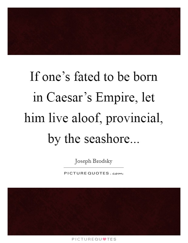 If one's fated to be born in Caesar's Empire, let him live aloof, provincial, by the seashore Picture Quote #1