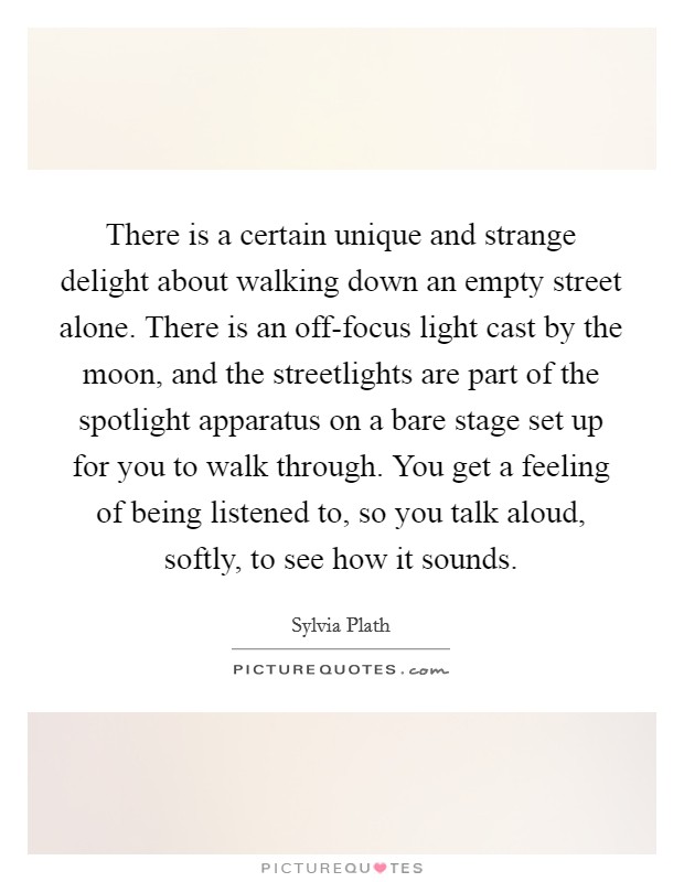 There is a certain unique and strange delight about walking down an empty street alone. There is an off-focus light cast by the moon, and the streetlights are part of the spotlight apparatus on a bare stage set up for you to walk through. You get a feeling of being listened to, so you talk aloud, softly, to see how it sounds Picture Quote #1