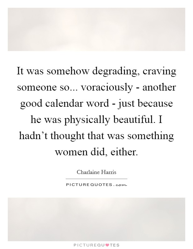 It was somehow degrading, craving someone so... voraciously - another good calendar word - just because he was physically beautiful. I hadn't thought that was something women did, either Picture Quote #1