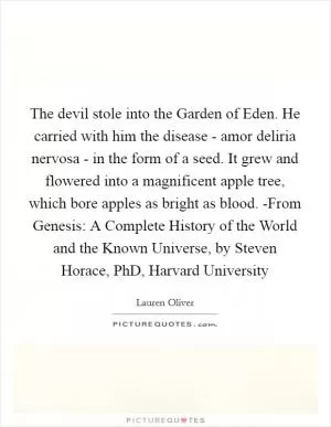 The devil stole into the Garden of Eden. He carried with him the disease - amor deliria nervosa - in the form of a seed. It grew and flowered into a magnificent apple tree, which bore apples as bright as blood. -From Genesis: A Complete History of the World and the Known Universe, by Steven Horace, PhD, Harvard University Picture Quote #1