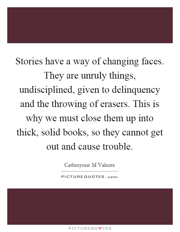 Stories have a way of changing faces. They are unruly things, undisciplined, given to delinquency and the throwing of erasers. This is why we must close them up into thick, solid books, so they cannot get out and cause trouble Picture Quote #1