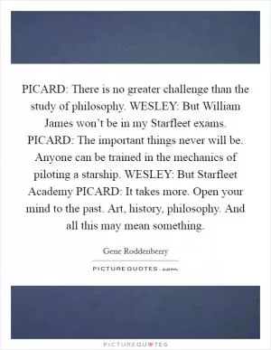 PICARD: There is no greater challenge than the study of philosophy. WESLEY: But William James won’t be in my Starfleet exams. PICARD: The important things never will be. Anyone can be trained in the mechanics of piloting a starship. WESLEY: But Starfleet Academy PICARD: It takes more. Open your mind to the past. Art, history, philosophy. And all this may mean something Picture Quote #1