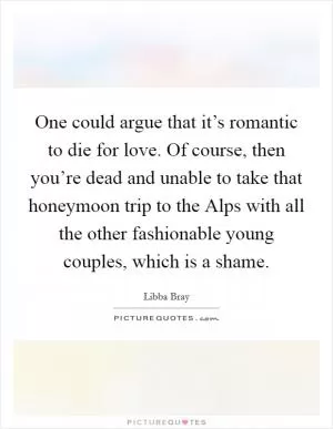 One could argue that it’s romantic to die for love. Of course, then you’re dead and unable to take that honeymoon trip to the Alps with all the other fashionable young couples, which is a shame Picture Quote #1