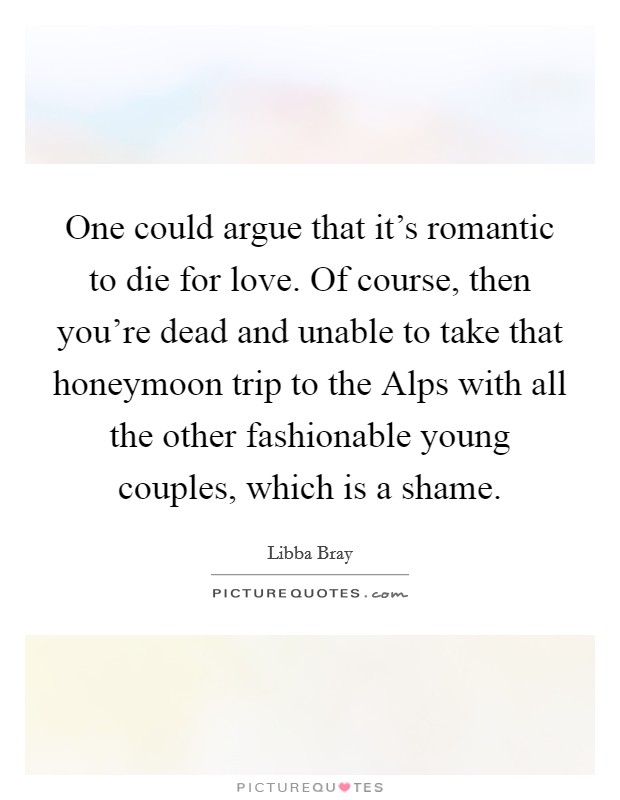 One could argue that it's romantic to die for love. Of course, then you're dead and unable to take that honeymoon trip to the Alps with all the other fashionable young couples, which is a shame Picture Quote #1