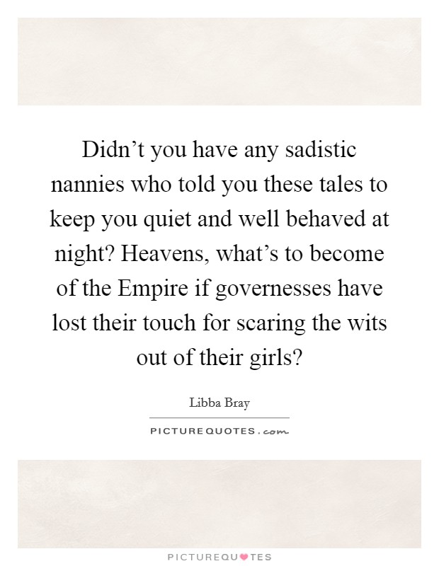 Didn't you have any sadistic nannies who told you these tales to keep you quiet and well behaved at night? Heavens, what's to become of the Empire if governesses have lost their touch for scaring the wits out of their girls? Picture Quote #1
