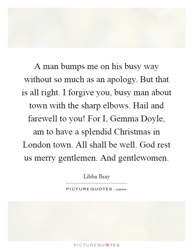 A man bumps me on his busy way without so much as an apology. But that is all right. I forgive you, busy man about town with the sharp elbows. Hail and farewell to you! For I, Gemma Doyle, am to have a splendid Christmas in London town. All shall be well. God rest us merry gentlemen. And gentlewomen Picture Quote #1