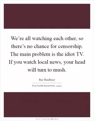 We’re all watching each other, so there’s no chance for censorship. The main problem is the idiot TV. If you watch local news, your head will turn to mush Picture Quote #1