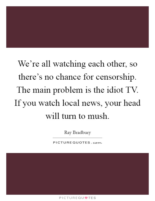 We're all watching each other, so there's no chance for censorship. The main problem is the idiot TV. If you watch local news, your head will turn to mush Picture Quote #1