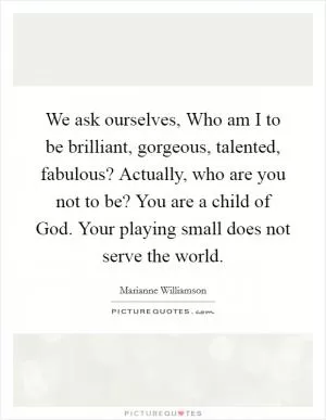 We ask ourselves, Who am I to be brilliant, gorgeous, talented, fabulous? Actually, who are you not to be? You are a child of God. Your playing small does not serve the world Picture Quote #1