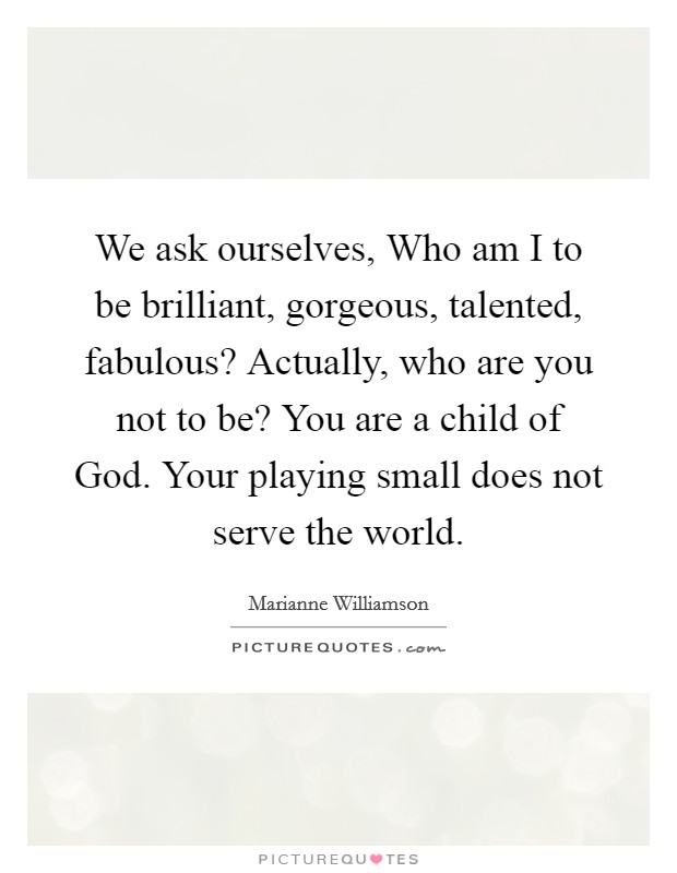 We ask ourselves, Who am I to be brilliant, gorgeous, talented, fabulous? Actually, who are you not to be? You are a child of God. Your playing small does not serve the world Picture Quote #1