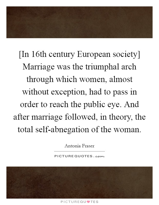 [In 16th century European society] Marriage was the triumphal arch through which women, almost without exception, had to pass in order to reach the public eye. And after marriage followed, in theory, the total self-abnegation of the woman Picture Quote #1