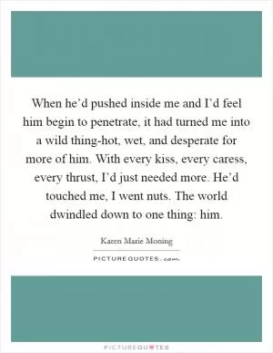 When he’d pushed inside me and I’d feel him begin to penetrate, it had turned me into a wild thing-hot, wet, and desperate for more of him. With every kiss, every caress, every thrust, I’d just needed more. He’d touched me, I went nuts. The world dwindled down to one thing: him Picture Quote #1