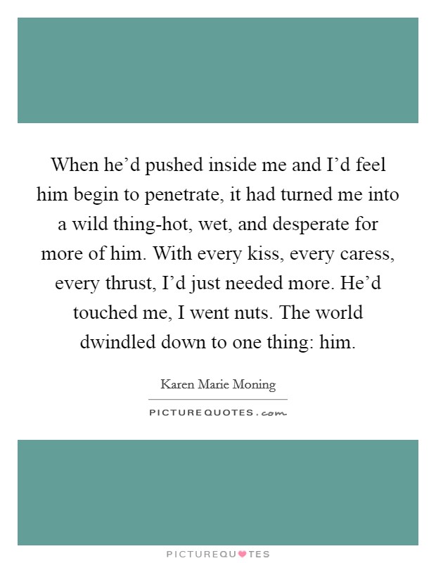 When he'd pushed inside me and I'd feel him begin to penetrate, it had turned me into a wild thing-hot, wet, and desperate for more of him. With every kiss, every caress, every thrust, I'd just needed more. He'd touched me, I went nuts. The world dwindled down to one thing: him Picture Quote #1